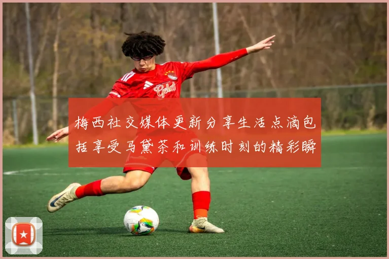 梅西社交媒体更新分享生活点滴包括享受马黛茶和训练时刻的精彩瞬间