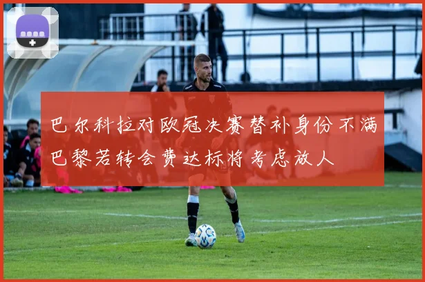 巴尔科拉对欧冠决赛替补身份不满巴黎若转会费达标将考虑放人