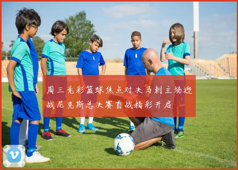 周三竞彩篮球焦点对决马刺主场迎战尼克斯总决赛首战精彩开启