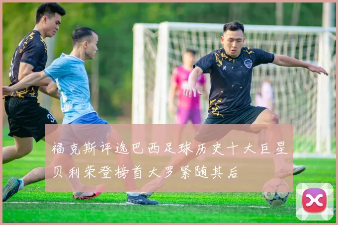 福克斯评选巴西足球历史十大巨星贝利荣登榜首大罗紧随其后