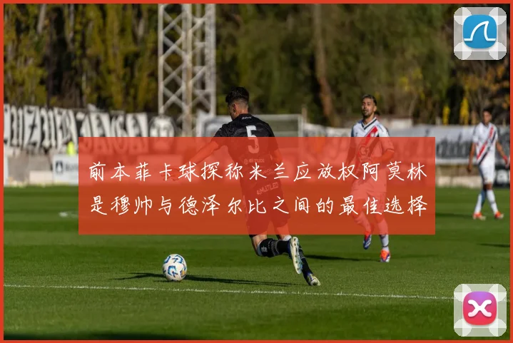 前本菲卡球探称米兰应放权阿莫林是穆帅与德泽尔比之间的最佳选择