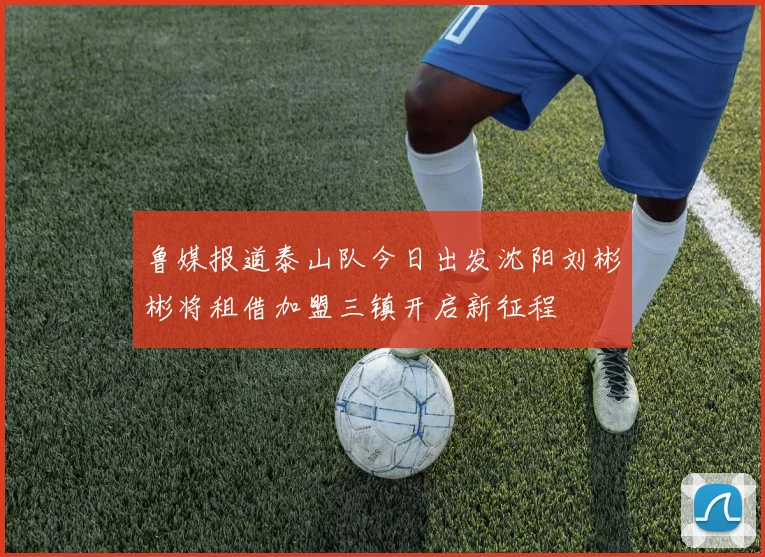 鲁媒报道泰山队今日出发沈阳刘彬彬将租借加盟三镇开启新征程