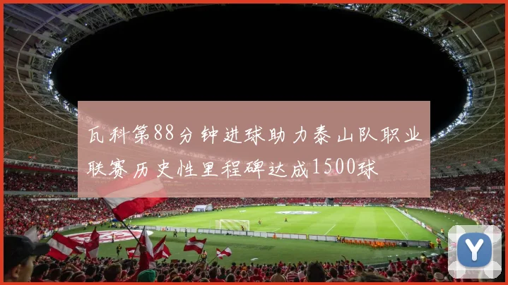 瓦科第88分钟进球助力泰山队职业联赛历史性里程碑达成1500球