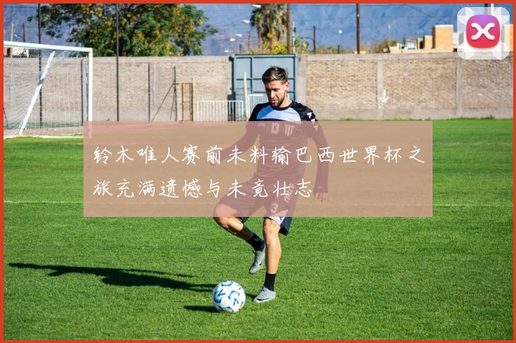 铃木唯人赛前未料输巴西世界杯之旅充满遗憾与未竟壮志