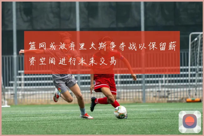 篮网或放弃里夫斯争夺战以保留薪资空间进行未来交易