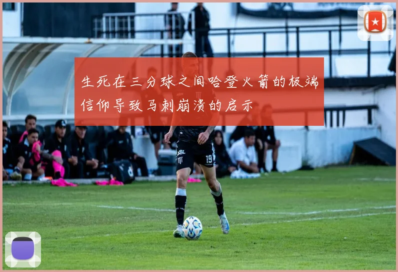 生死在三分球之间哈登火箭的极端信仰导致马刺崩溃的启示