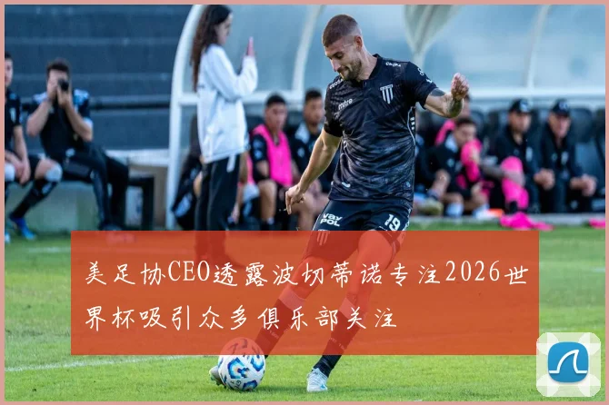 美足协CEO透露波切蒂诺专注2026世界杯吸引众多俱乐部关注