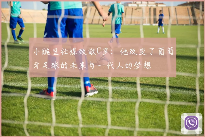 小豌豆社媒致敬C罗：他改变了葡萄牙足球的未来与一代人的梦想
