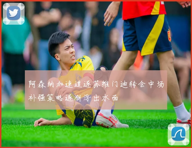 阿森纳加速追逐苏维门迪转会中场补强策略逐渐浮出水面