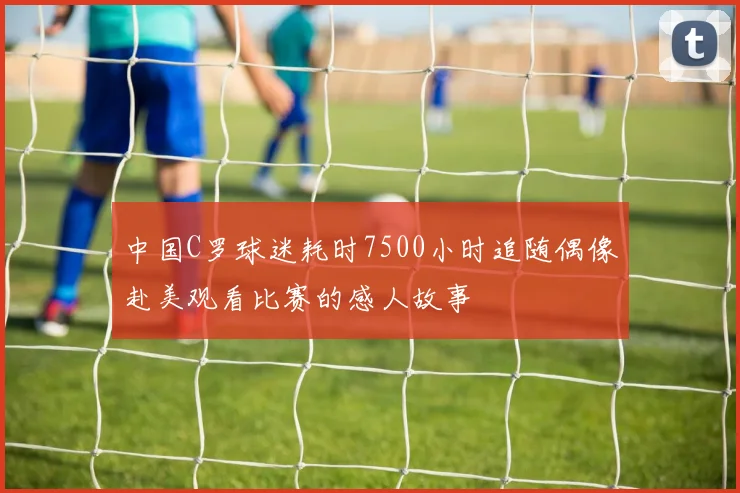 中国C罗球迷耗时7500小时追随偶像赴美观看比赛的感人故事