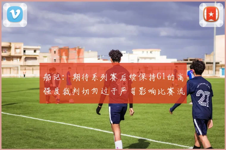 船记：期待系列赛后续保持G1的高强度裁判切勿过于严苛影响比赛流畅性