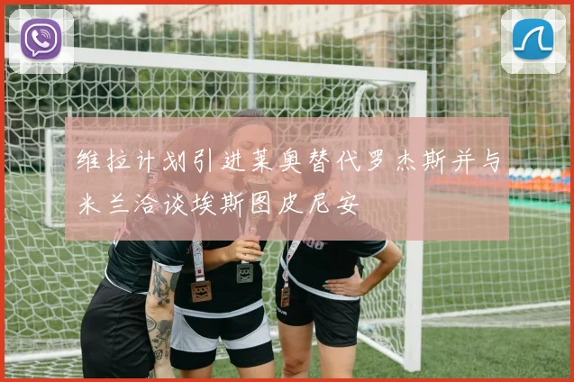 维拉计划引进莱奥替代罗杰斯并与米兰洽谈埃斯图皮尼安
