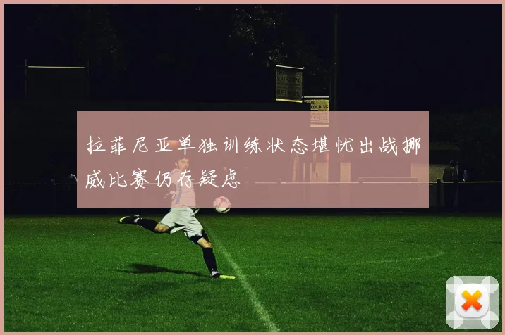 拉菲尼亚单独训练状态堪忧出战挪威比赛仍存疑虑