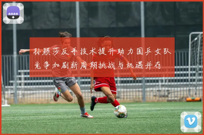 孙颖莎反手技术提升助力国乒女队竞争加剧新周期挑战与机遇并存