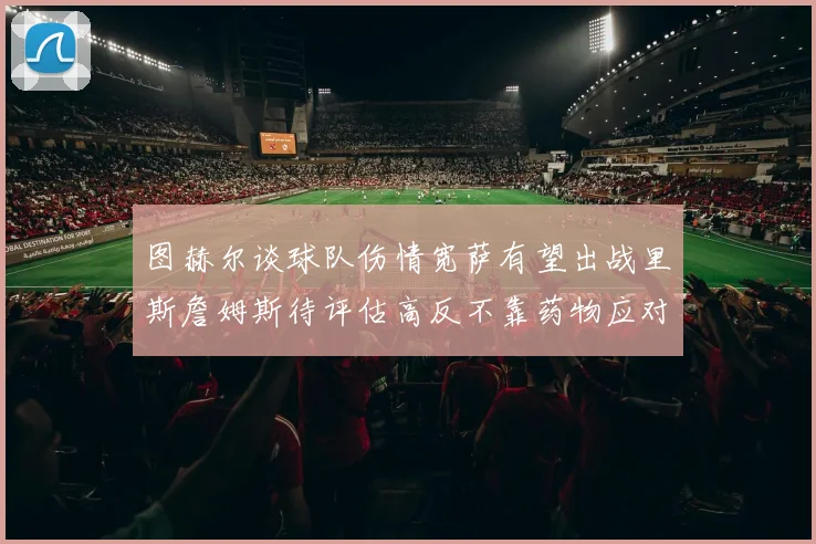 图赫尔谈球队伤情宽萨有望出战里斯詹姆斯待评估高反不靠药物应对