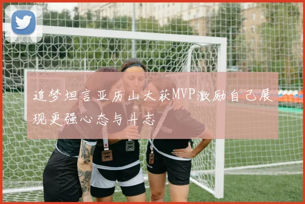 追梦坦言亚历山大获MVP激励自己展现更强心态与斗志