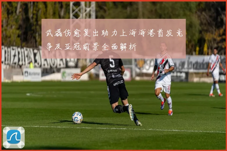 武磊伤愈复出助力上海海港首发竞争及亚冠前景全面解析