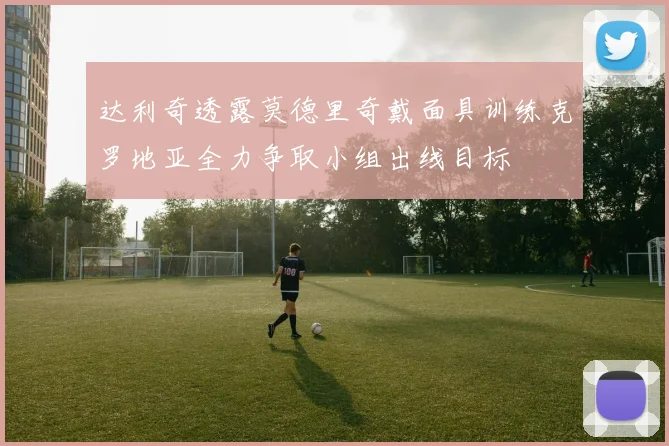 达利奇透露莫德里奇戴面具训练克罗地亚全力争取小组出线目标