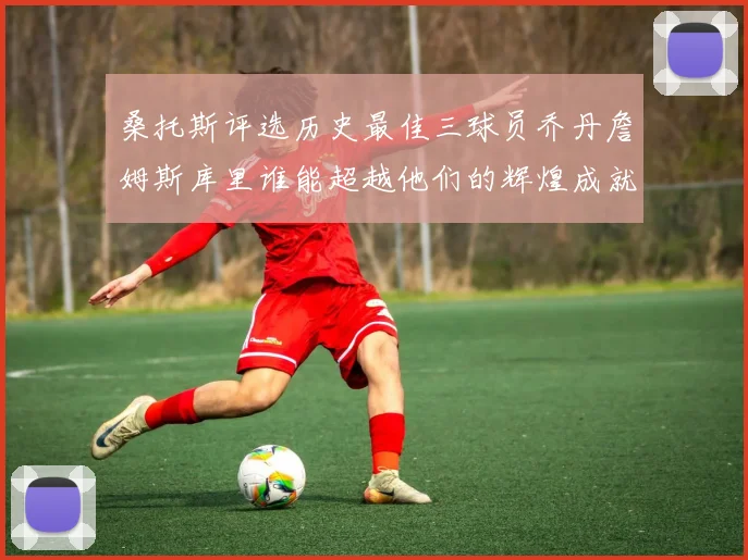 桑托斯评选历史最佳三球员乔丹詹姆斯库里谁能超越他们的辉煌成就