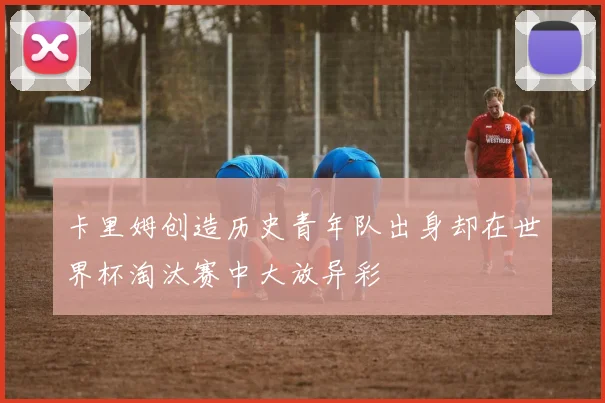 卡里姆创造历史青年队出身却在世界杯淘汰赛中大放异彩