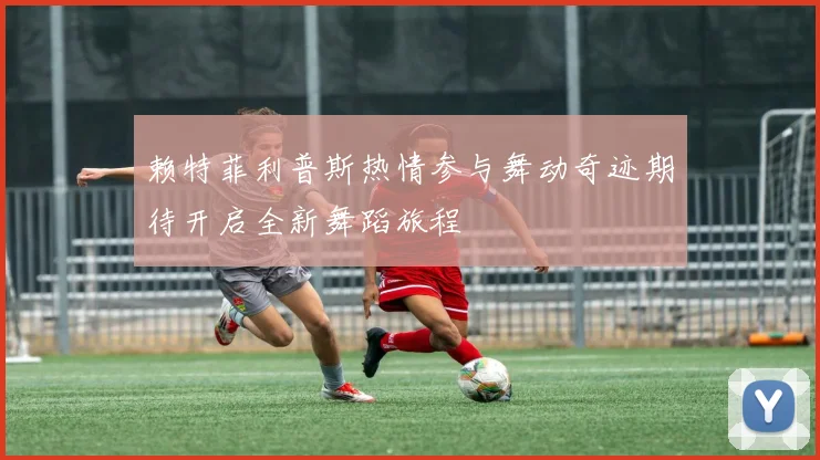 赖特菲利普斯热情参与舞动奇迹期待开启全新舞蹈旅程