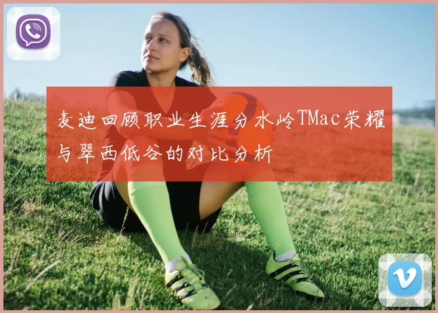 麦迪回顾职业生涯分水岭TMac荣耀与翠西低谷的对比分析