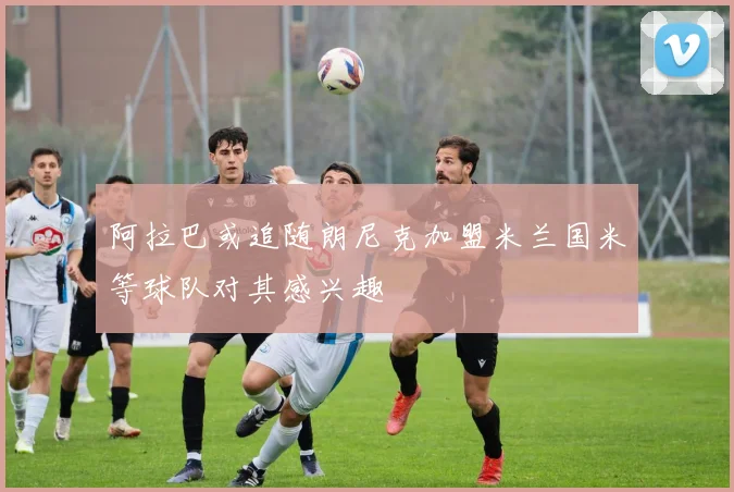 阿拉巴或追随朗尼克加盟米兰国米等球队对其感兴趣