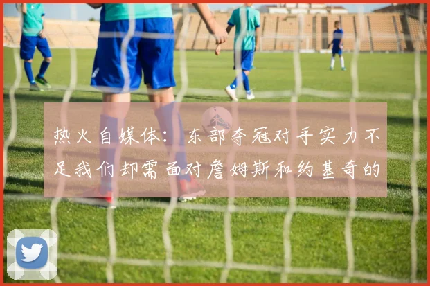 热火自媒体：东部夺冠对手实力不足我们却需面对詹姆斯和约基奇的挑战