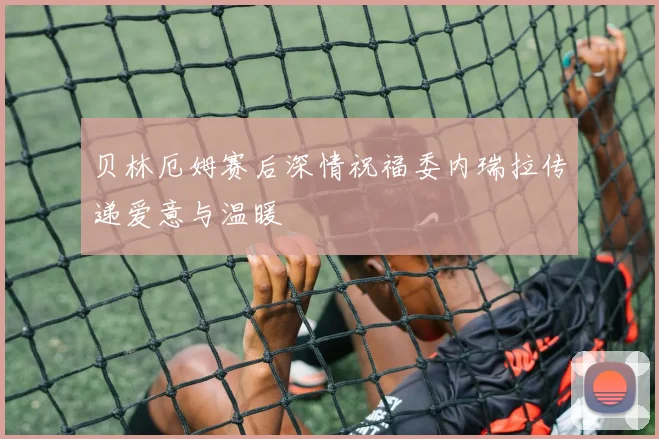 贝林厄姆赛后深情祝福委内瑞拉传递爱意与温暖