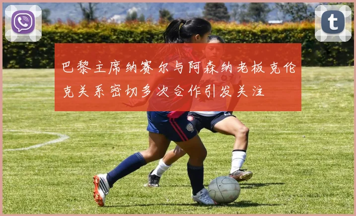巴黎主席纳赛尔与阿森纳老板克伦克关系密切多次合作引发关注