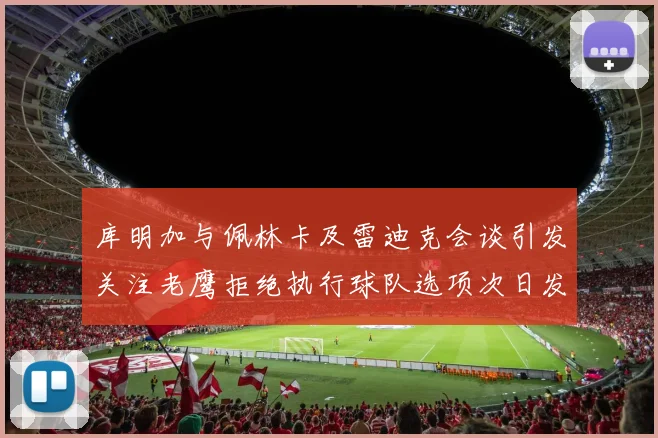 库明加与佩林卡及雷迪克会谈引发关注老鹰拒绝执行球队选项次日发生