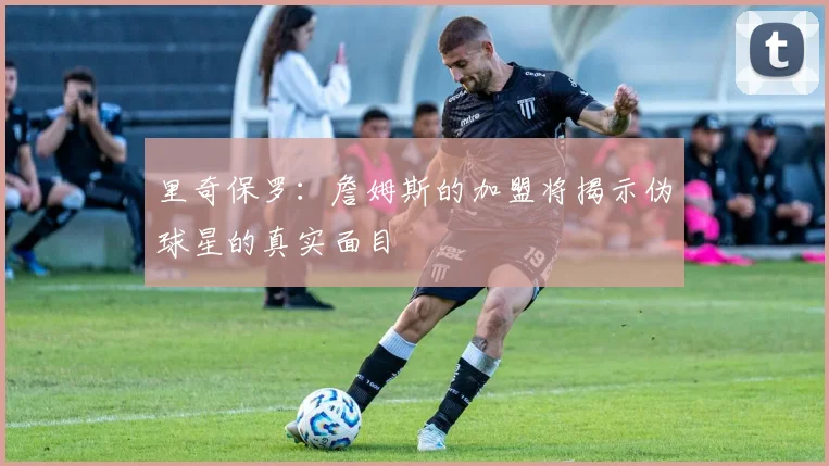里奇保罗：詹姆斯的加盟将揭示伪球星的真实面目