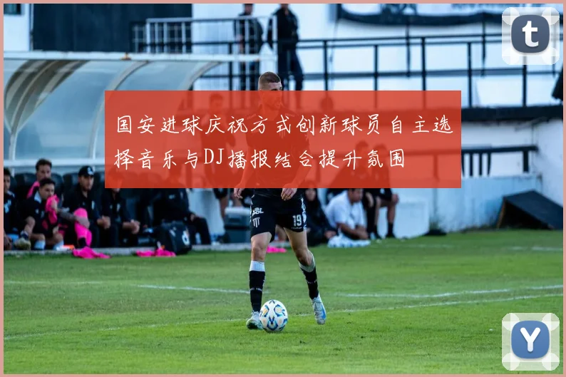 国安进球庆祝方式创新球员自主选择音乐与DJ播报结合提升氛围